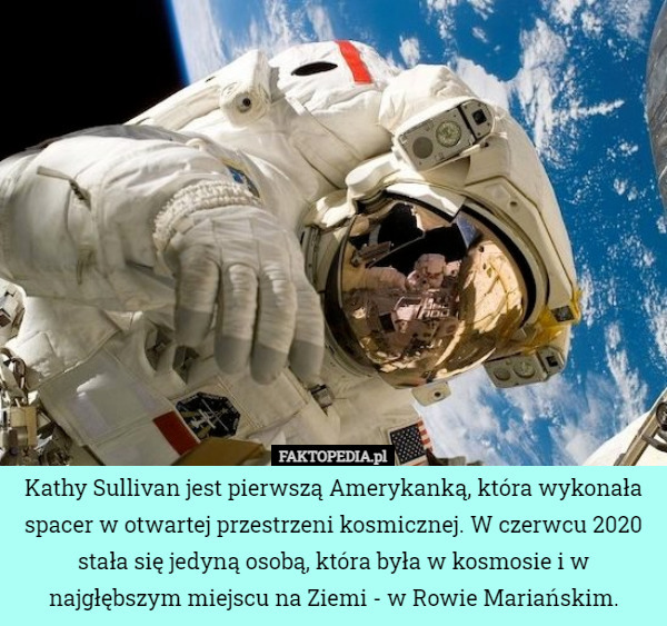 Kathy Sullivan jest pierwszą Amerykanką, która wykonała spacer w otwartej przestrzeni kosmicznej. W czerwcu 2020 stała się jedyną osobą, która była w kosmosie i w najgłębszym miejscu na Ziemi - w Rowie Mariańskim. 