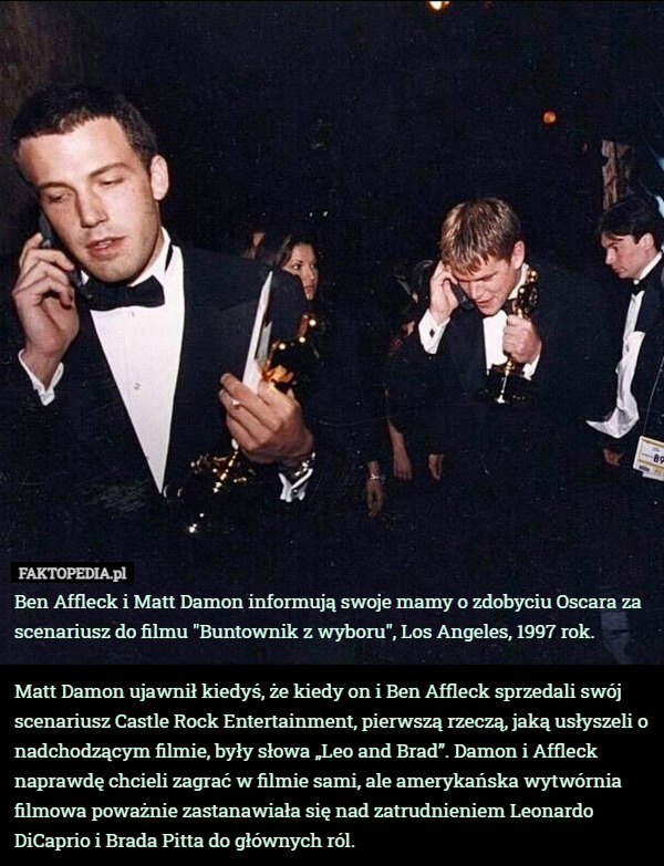 Ben Affleck i Matt Damon informują swoje mamy o zdobyciu Oscara za scenariusz do filmu "Buntownik z wyboru", Los Angeles, 1997 rok.

Matt Damon ujawnił kiedyś, że kiedy on i Ben Affleck sprzedali swój scenariusz Castle Rock Entertainment, pierwszą rzeczą, jaką usłyszeli o nadchodzącym filmie, były słowa „Leo and Brad”. Damon i Affleck naprawdę chcieli zagrać w filmie sami, ale amerykańska wytwórnia filmowa poważnie zastanawiała się nad zatrudnieniem Leonardo DiCaprio i Brada Pitta do głównych ról. 