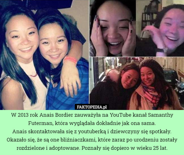 W 2013 rok Anais Bordier zauważyła na YouTube kanał Samanthy Futerman, która wyglądała dokładnie jak ona sama.
Anais skontaktowała się z youtuberką i dziewczyny się spotkały. Okazało się, że są one bliźniaczkami, które zaraz po urodzeniu zostały rozdzielone i adoptowane. Poznały się dopiero w wieku 25 lat. 