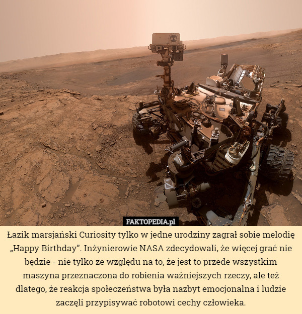 Łazik marsjański Curiosity tylko w jedne urodziny zagrał sobie melodię „Happy Birthday”. Inżynierowie NASA zdecydowali, że więcej grać nie będzie - nie tylko ze względu na to, że jest to przede wszystkim maszyna przeznaczona do robienia ważniejszych rzeczy, ale też dlatego, że reakcja społeczeństwa była nazbyt emocjonalna i ludzie zaczęli przypisywać robotowi cechy człowieka. 