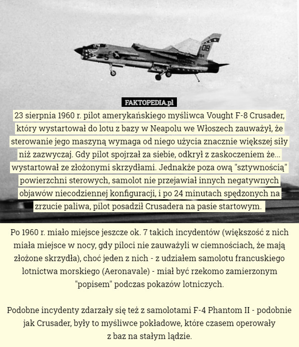 23 sierpnia 1960 r. pilot amerykańskiego myśliwca Vought F-8 Crusader, który wystartował do lotu z bazy w Neapolu we Włoszech zauważył, że sterowanie jego maszyną wymaga od niego użycia znacznie większej siły niż zazwyczaj. Gdy pilot spojrzał za siebie, odkrył z zaskoczeniem że... wystartował ze złożonymi skrzydłami. Jednakże poza ową "sztywnością" powierzchni sterowych, samolot nie przejawiał innych negatywnych objawów niecodziennej konfiguracji, i po 24 minutach spędzonych na zrzucie paliwa, pilot posadził Crusadera na pasie startowym. 

Po 1960 r. miało miejsce jeszcze ok. 7 takich incydentów (większość z nich miała miejsce w nocy, gdy piloci nie zauważyli w ciemnościach, że mają złożone skrzydła), choć jeden z nich - z udziałem samolotu francuskiego lotnictwa morskiego (Aeronavale) - miał być rzekomo zamierzonym "popisem" podczas pokazów lotniczych.

Podobne incydenty zdarzały się też z samolotami F-4 Phantom II - podobnie jak Crusader, były to myśliwce pokładowe, które czasem operowały
 z baz na stałym lądzie. 