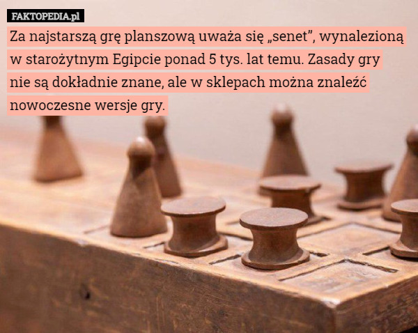 Za najstarszą grę planszową uważa się „senet”, wynalezioną w starożytnym Egipcie ponad 5 tys. lat temu. Zasady gry
 nie są dokładnie znane, ale w sklepach można znaleźć nowoczesne wersje gry. 
