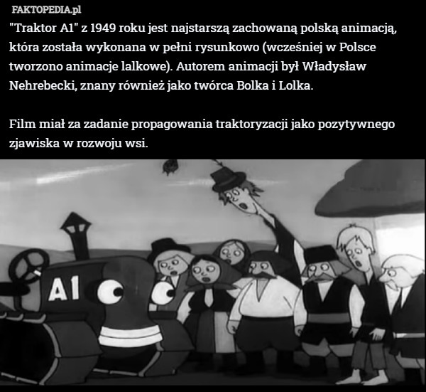 "Traktor A1" z 1949 roku jest najstarszą zachowaną polską animacją, która została wykonana w pełni rysunkowo (wcześniej w Polsce tworzono animacje lalkowe). Autorem animacji był Władysław Nehrebecki, znany również jako twórca Bolka i Lolka.

Film miał za zadanie propagowania traktoryzacji jako pozytywnego zjawiska w rozwoju wsi. 