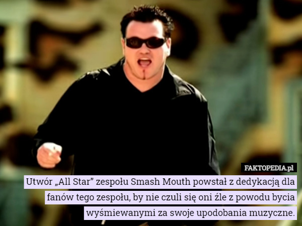 Utwór „All Star” zespołu Smash Mouth powstał z dedykacją dla fanów tego zespołu, by nie czuli się oni źle z powodu bycia wyśmiewanymi za swoje upodobania muzyczne. 
