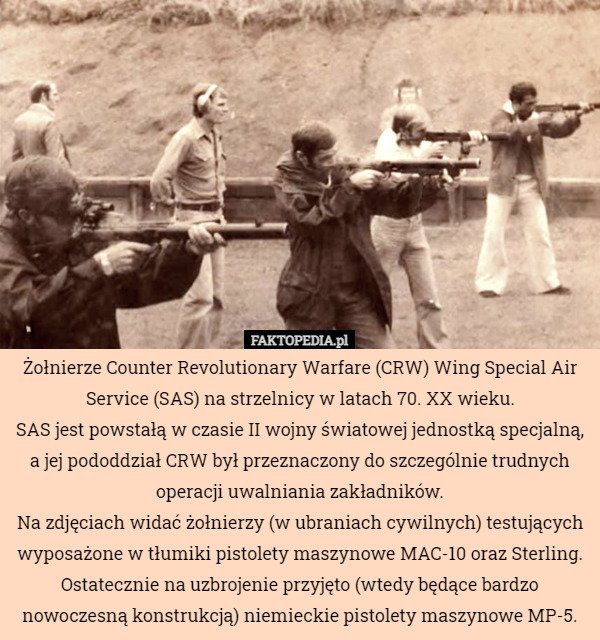 Żołnierze Counter Revolutionary Warfare (CRW) Wing Special Air Service (SAS) na strzelnicy w latach 70. XX wieku.
SAS jest powstałą w czasie II wojny światowej jednostką specjalną, a jej pododdział CRW był przeznaczony do szczególnie trudnych operacji uwalniania zakładników.
Na zdjęciach widać żołnierzy (w ubraniach cywilnych) testujących wyposażone w tłumiki pistolety maszynowe MAC-10 oraz Sterling.
Ostatecznie na uzbrojenie przyjęto (wtedy będące bardzo nowoczesną konstrukcją) niemieckie pistolety maszynowe MP-5. 