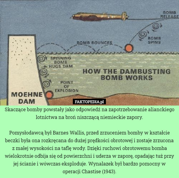 Skaczące bomby powstały jako odpowiedź na zapotrzebowanie alianckiego lotnictwa na broń niszczącą niemieckie zapory.

Pomysłodawcą był Barnes Wallis, przed zrzuceniem bomby w kształcie beczki była ona rozkręcana do dużej prędkości obrotowej i zostaje zrzucona z małej wysokości na taflę wody. Dzięki ruchowi obrotowemu bomba wielokrotnie odbija się od powierzchni i uderza w zaporę, opadając tuż przy jej ścianie i wówczas eksploduje. Wynalazek był bardzo pomocny w operacji Chastise (1943). 