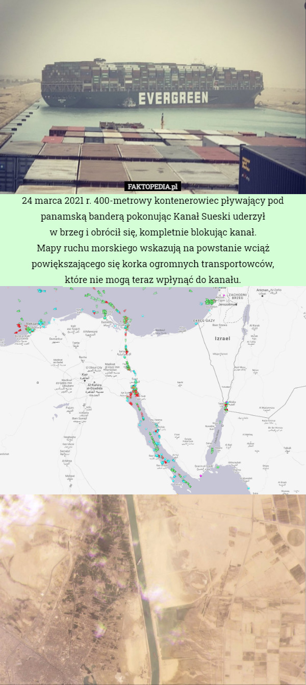 24 marca 2021 r. 400-metrowy kontenerowiec pływający pod panamską banderą pokonując Kanał Sueski uderzył
 w brzeg i obrócił się, kompletnie blokując kanał.
Mapy ruchu morskiego wskazują na powstanie wciąż powiększającego się korka ogromnych transportowców,
 które nie mogą teraz wpłynąć do kanału. 