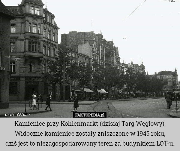 Kamienice przy Kohlenmarkt (dzisiaj Targ Węglowy).
Widoczne kamienice zostały zniszczone w 1945 roku,
 dziś jest to niezagospodarowany teren za budynkiem LOT-u. 