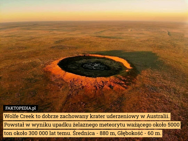 Wolfe Creek to dobrze zachowany krater uderzeniowy w Australii. Powstał w wyniku upadku żelaznego meteorytu ważącego około 5000 ton około 300 000 lat temu. Średnica - 880 m, Głębokość - 60 m. 