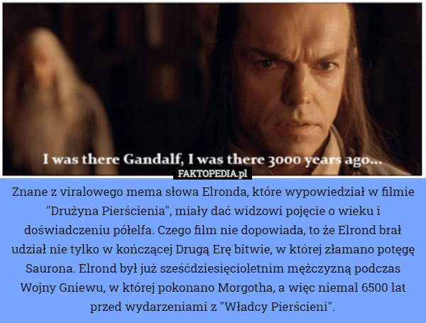 Znane z viralowego mema słowa Elronda, które wypowiedział w filmie "Drużyna Pierścienia", miały dać widzowi pojęcie o wieku i doświadczeniu półelfa. Czego film nie dopowiada, to że Elrond brał udział nie tylko w kończącej Drugą Erę bitwie, w której złamano potęgę Saurona. Elrond był już sześćdziesięcioletnim mężczyzną podczas Wojny Gniewu, w której pokonano Morgotha, a więc niemal 6500 lat przed wydarzeniami z "Władcy Pierścieni". 