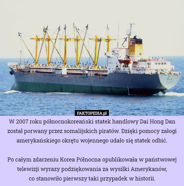 W 2007 roku północnokoreański statek handlowy Dai Hong Dan został porwany przez somalijskich piratów. Dzięki pomocy załogi amerykańskiego okrętu wojennego udało się statek odbić.

Po całym zdarzeniu Korea Północna opublikowała w państwowej telewizji wyrazy podziękowania za wysiłki Amerykanów,
 co stanowiło pierwszy taki przypadek w historii. 