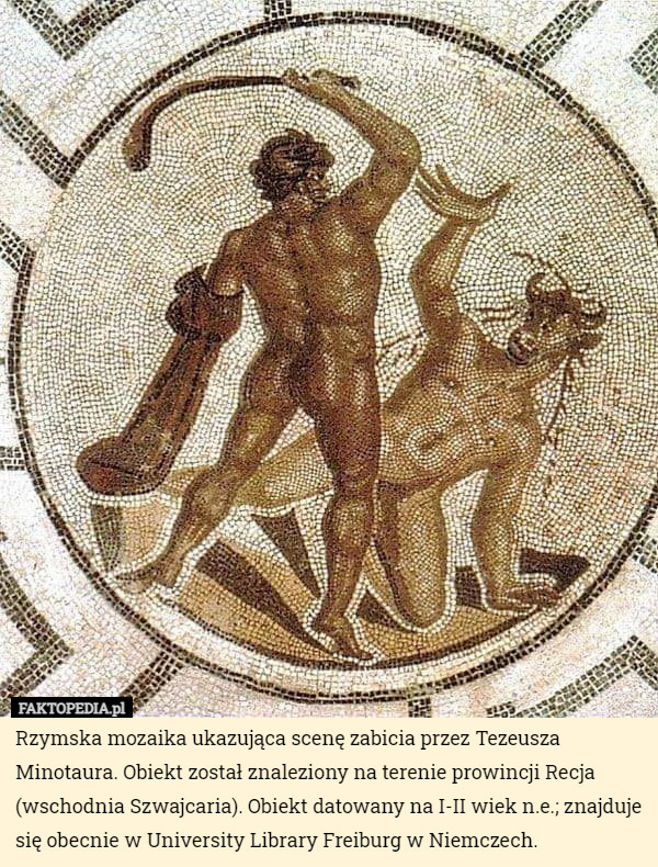 Rzymska mozaika ukazująca scenę zabicia przez Tezeusza Minotaura. Obiekt został znaleziony na terenie prowincji Recja (wschodnia Szwajcaria). Obiekt datowany na I-II wiek n.e.; znajduje się obecnie w University Library Freiburg w Niemczech. 