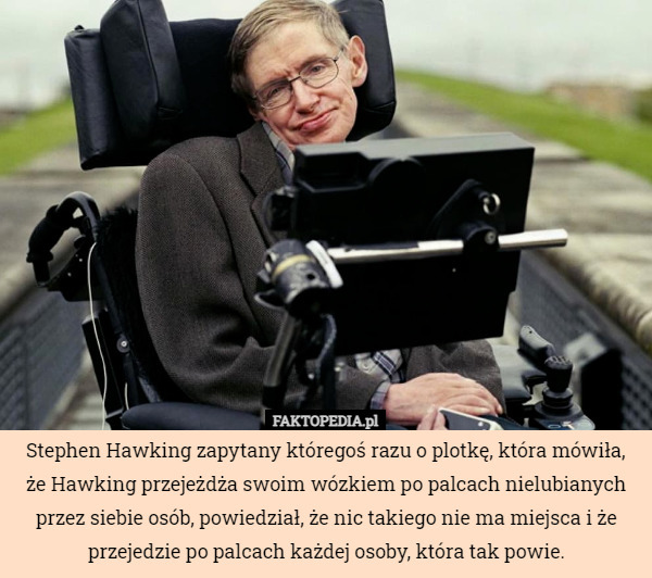 Stephen Hawking zapytany któregoś razu o plotkę, która mówiła, że Hawking przejeżdża swoim wózkiem po palcach nielubianych przez siebie osób, powiedział, że nic takiego nie ma miejsca i że przejedzie po palcach każdej osoby, która tak powie. 