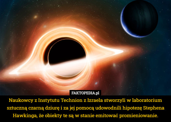 Naukowcy z Instytutu Technion z Izraela stworzyli w laboratorium sztuczną czarną dziurę i za jej pomocą udowodnili hipotezę Stephena Hawkinga, że obiekty te są w stanie emitować promieniowanie. 