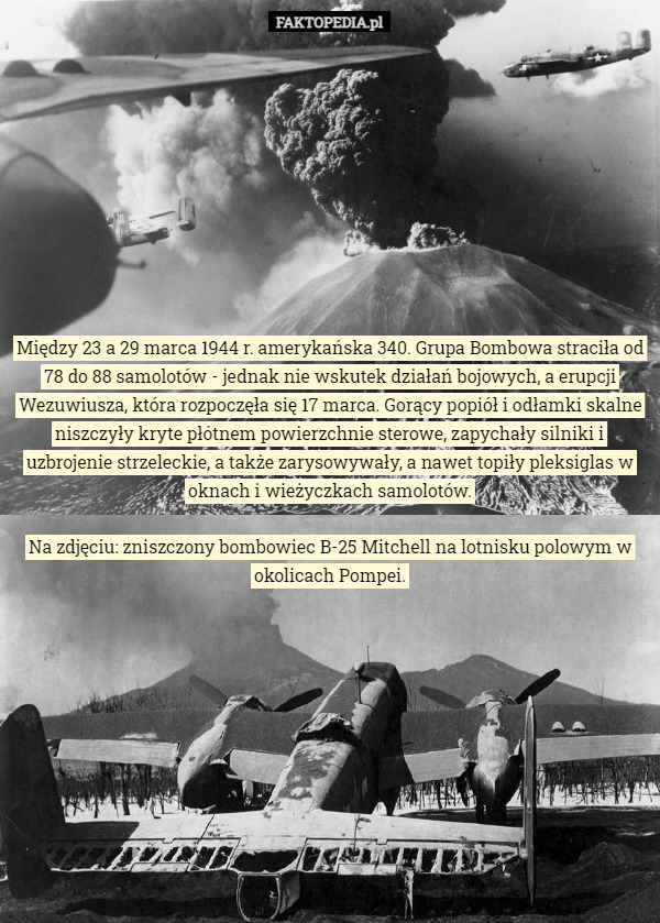 Między 23 a 29 marca 1944 r. amerykańska 340. Grupa Bombowa straciła od 78 do 88 samolotów - jednak nie wskutek działań bojowych, a erupcji Wezuwiusza, która rozpoczęła się 17 marca. Gorący popiół i odłamki skalne niszczyły kryte płótnem powierzchnie sterowe, zapychały silniki i uzbrojenie strzeleckie, a także zarysowywały, a nawet topiły pleksiglas w oknach i wieżyczkach samolotów. Na zdjęciu: zniszczony bombowiec B-25 Mitchell na lotnisku polowym w okolicach Pompei. 