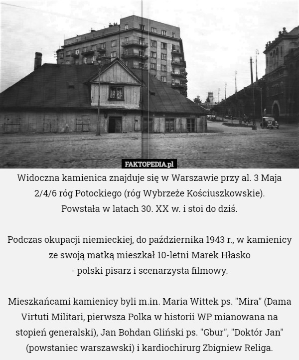 Widoczna kamienica znajduje się w Warszawie przy al. 3 Maja 2/4/6 róg Potockiego (róg Wybrzeże Kościuszkowskie).
 Powstała w latach 30. XX w. i stoi do dziś.

Podczas okupacji niemieckiej, do października 1943 r., w kamienicy ze swoją matką mieszkał 10-letni Marek Hłasko
 - polski pisarz i scenarzysta filmowy.

Mieszkańcami kamienicy byli m.in. Maria Wittek ps. "Mira" (Dama Virtuti Militari, pierwsza Polka w historii WP mianowana na stopień generalski), Jan Bohdan Gliński ps. "Gbur", "Doktór Jan" (powstaniec warszawski) i kardiochirurg Zbigniew Religa. 