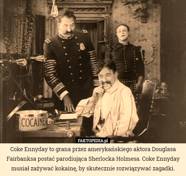 Coke Ennyday to grana przez amerykańskiego aktora Douglasa Fairbanksa postać parodiująca Sherlocka Holmesa. Coke Ennyday musiał zażywać kokainę, by skutecznie rozwiązywać zagadki. 