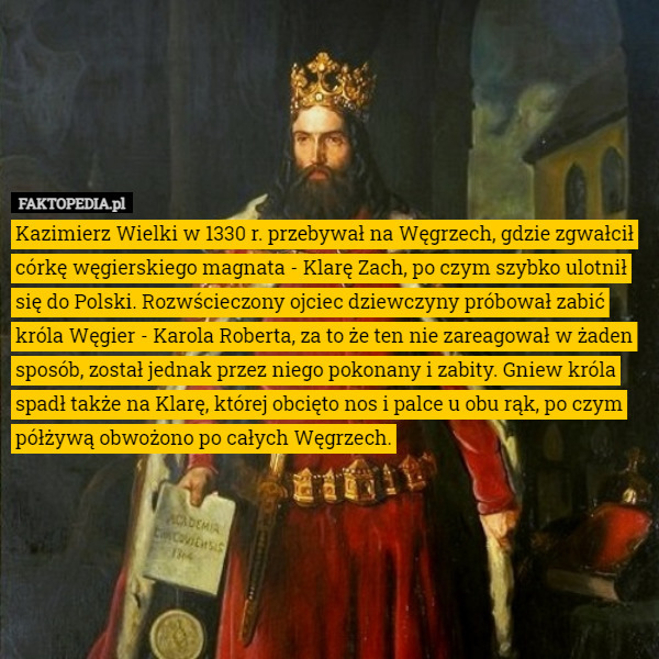 Kazimierz Wielki w 1330 r. przebywał na Węgrzech, gdzie zgwałcił córkę węgierskiego magnata - Klarę Zach, po czym szybko ulotnił się do Polski. Rozwścieczony ojciec dziewczyny próbował zabić króla Węgier - Karola Roberta, za to że ten nie zareagował w żaden sposób, został jednak przez niego pokonany i zabity. Gniew króla spadł także na Klarę, której obcięto nos i palce u obu rąk, po czym półżywą obwożono po całych Węgrzech. 