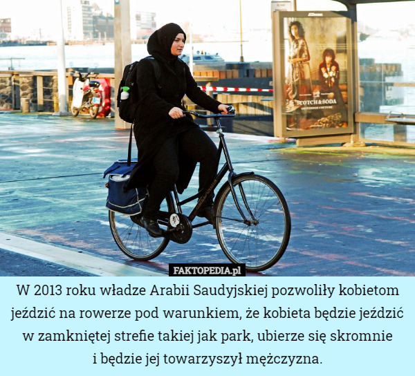 W 2013 roku władze Arabii Saudyjskiej pozwoliły kobietom jeździć na rowerze pod warunkiem, że kobieta będzie jeździć w zamkniętej strefie takiej jak park, ubierze się skromnie
i będzie jej towarzyszył mężczyzna. 
