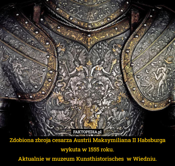 Zdobiona zbroja cesarza Austrii Maksymiliana II Habsburga wykuta w 1555 roku.
Aktualnie w muzeum Kunsthistorisches  w Wiedniu. 