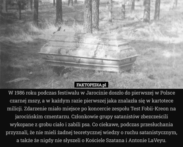 W 1986 roku podczas festiwalu w Jarocinie doszło do pierwszej w Polsce czarnej mszy, a w każdym razie pierwszej jaka znalazła się w kartotece milicji. Zdarzenie miało miejsce po koncercie zespołu Test Fobii-Kreon na jarocińskim cmentarzu. Członkowie grupy satanistów zbezcześcili wykopane z grobu ciało i zabili psa. Co ciekawe, podczas przesłuchania przyznali, że nie mieli żadnej teoretycznej wiedzy o ruchu satanistycznym, a także że nigdy nie słyszeli o Kościele Szatana i Antonie LaVeyu. 