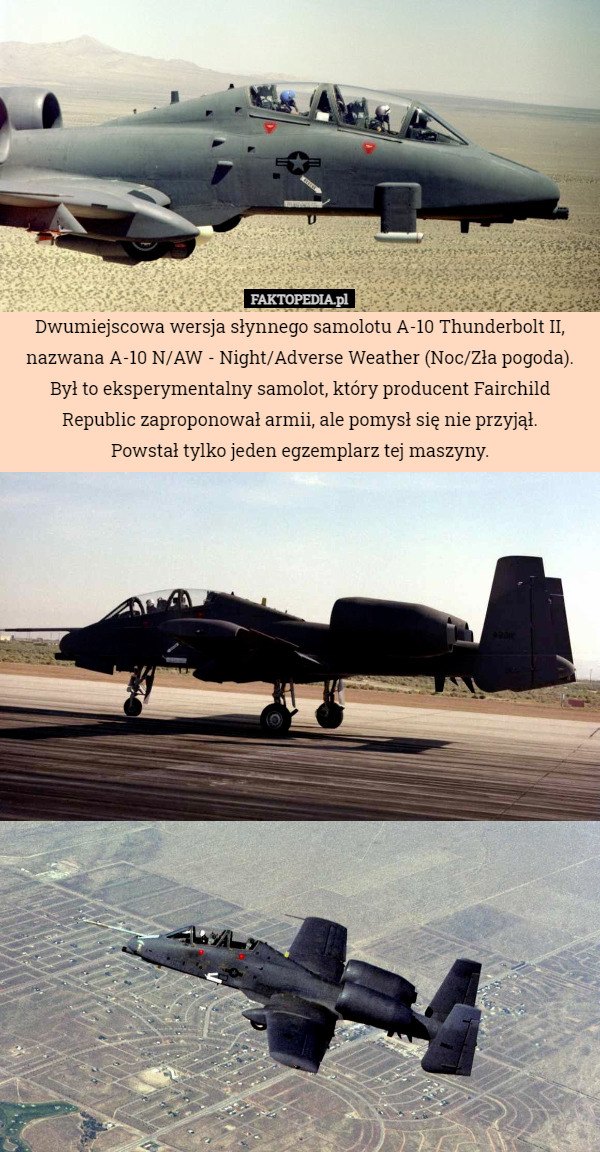 Dwumiejscowa wersja słynnego samolotu A-10 Thunderbolt II, nazwana A-10 N/AW - Night/Adverse Weather (Noc/Zła pogoda). Był to eksperymentalny samolot, który producent Fairchild Republic zaproponował armii, ale pomysł się nie przyjął.
Powstał tylko jeden egzemplarz tej maszyny. 