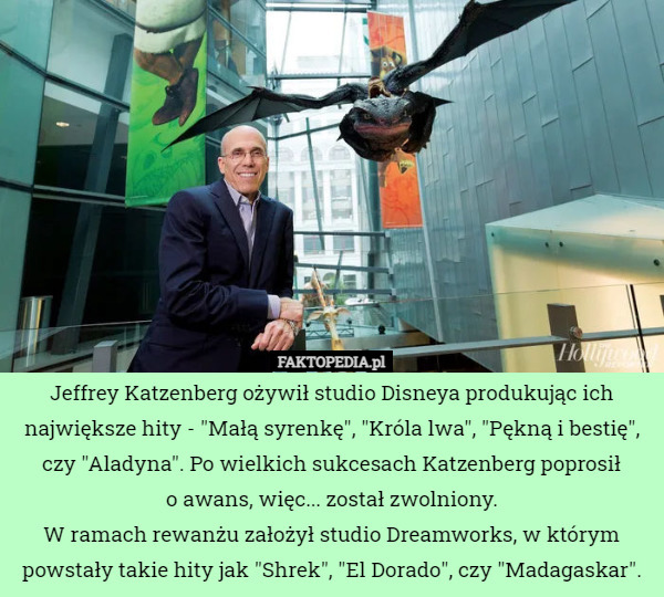 Jeffrey Katzenberg ożywił studio Disneya produkując ich największe hity - "Małą syrenkę", "Króla lwa", "Pękną i bestię", czy "Aladyna". Po wielkich sukcesach Katzenberg poprosił
 o awans, więc... został zwolniony.
W ramach rewanżu założył studio Dreamworks, w którym powstały takie hity jak "Shrek", "El Dorado", czy "Madagaskar". 