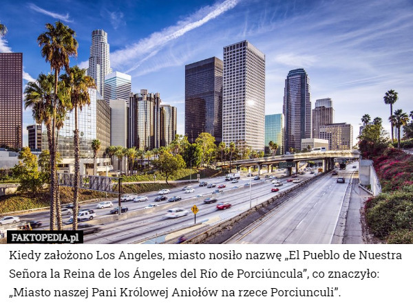 Kiedy założono Los Angeles, miasto nosiło nazwę „El Pueblo de Nuestra Señora la Reina de los Ángeles del Río de Porciúncula”, co znaczyło: „Miasto naszej Pani Królowej Aniołów na rzece Porciunculi”. 