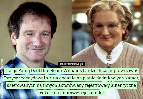 Grając Panią Doubtfire Robin Williams bardzo dużo improwizował. Reżyser zdecydował się na dodanie na planie dodatkowych kamer, skierowanych na innych aktorów, aby rejestrowały autentyczne reakcje na improwizacje komika. 