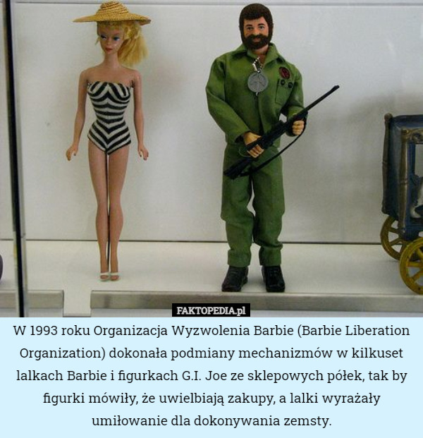 W 1993 roku Organizacja Wyzwolenia Barbie (Barbie Liberation Organization) dokonała podmiany mechanizmów w kilkuset lalkach Barbie i figurkach G.I. Joe ze sklepowych półek, tak by figurki mówiły, że uwielbiają zakupy, a lalki wyrażały umiłowanie dla dokonywania zemsty. 