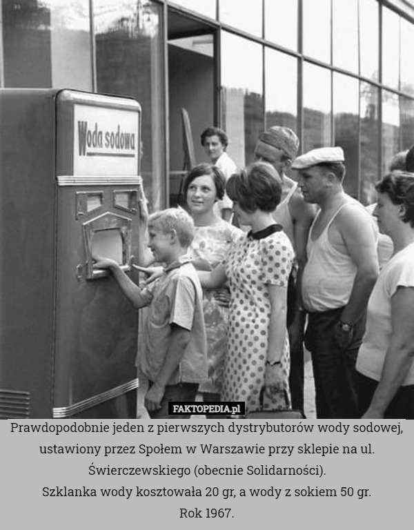 Prawdopodobnie jeden z pierwszych dystrybutorów wody sodowej, ustawiony przez Społem w Warszawie przy sklepie na ul. Świerczewskiego (obecnie Solidarności).
Szklanka wody kosztowała 20 gr, a wody z sokiem 50 gr.
Rok 1967. 