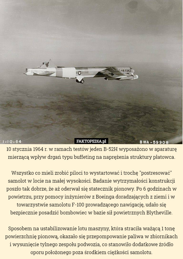 10 stycznia 1964 r. w ramach testów jeden B-52H wyposażono w aparaturę mierzącą wpływ drgań typu buffeting na naprężenia struktury płatowca.

 Wszystko co mieli zrobić piloci to wystartować i trochę "postresować" samolot w locie na małej wysokości. Badanie wytrzymałości konstrukcji poszło tak dobrze, że aż oderwał się statecznik pionowy. Po 6 godzinach w powietrzu, przy pomocy inżynierów z Boeinga doradzających z ziemi i w towarzystwie samolotu F-100 prowadzącego nawigację, udało się bezpiecznie posadzić bombowiec w bazie sił powietrznych Blytheville.

 Sposobem na ustabilizowanie lotu maszyny, która straciła ważącą 1 tonę powierzchnię pionową, okazało się przepompowanie paliwa w zbiornikach i wysunięcie tylnego zespołu podwozia, co stanowiło dodatkowe źródło oporu położonego poza środkiem ciężkości samolotu. 