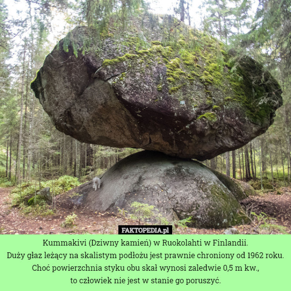 Kummakivi (Dziwny kamień) w Ruokolahti w Finlandii.
Duży głaz leżący na skalistym podłożu jest prawnie chroniony od 1962 roku.
Choć powierzchnia styku obu skał wynosi zaledwie 0,5 m kw.,
 to człowiek nie jest w stanie go poruszyć. 