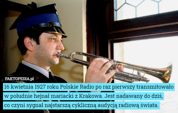 16 kwietnia 1927 roku Polskie Radio po raz pierwszy transmitowało w południe hejnał mariacki z Krakowa. Jest nadawany do dziś,
 co czyni sygnał najstarszą cykliczną audycją radiową świata. 