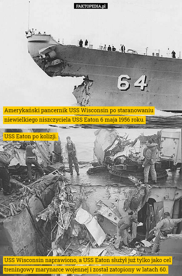 Amerykański pancernik USS Wisconsin po staranowaniu niewielkiego niszczyciela USS Eaton 6 maja 1956 roku. USS Eaton po kolizji. USS Wisconsin naprawiono, a USS Eaton służył już tylko jako cel treningowy marynarce wojennej i został zatopiony w latach 60. 