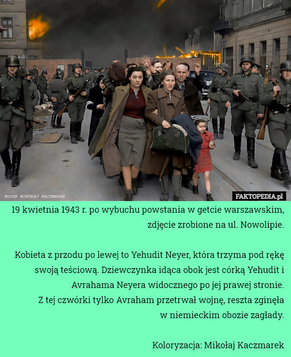 19 kwietnia 1943 r. po wybuchu powstania w getcie warszawskim, zdjęcie zrobione na ul. Nowolipie.

Kobieta z przodu po lewej to Yehudit Neyer, która trzyma pod rękę swoją teściową. Dziewczynka idąca obok jest córką Yehudit i Avrahama Neyera widocznego po jej prawej stronie.
 Z tej czwórki tylko Avraham przetrwał wojnę, reszta zginęła
 w niemieckim obozie zagłady.

Koloryzacja: Mikołaj Kaczmarek 