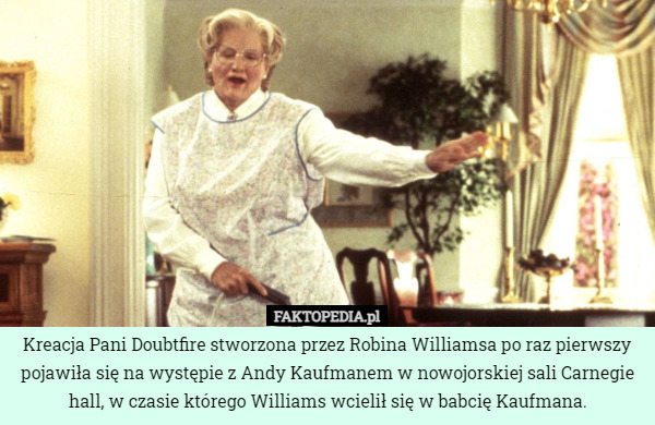 Kreacja Pani Doubtfire stworzona przez Robina Williamsa po raz pierwszy pojawiła się na występie z Andy Kaufmanem w nowojorskiej sali Carnegie hall, w czasie którego Williams wcielił się w babcię Kaufmana. 