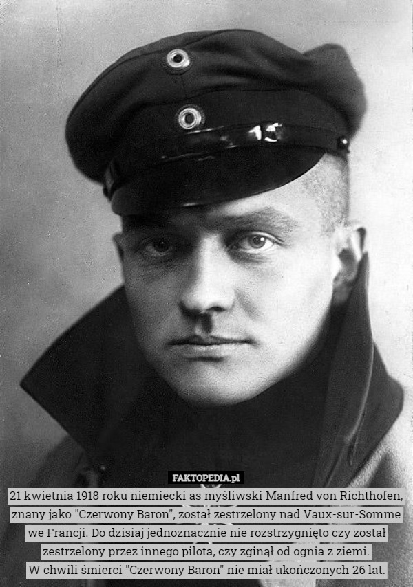 21 kwietnia 1918 roku niemiecki as myśliwski Manfred von Richthofen, znany jako "Czerwony Baron", został zestrzelony nad Vaux-sur-Somme we Francji. Do dzisiaj jednoznacznie nie rozstrzygnięto czy został zestrzelony przez innego pilota, czy zginął od ognia z ziemi.
W chwili śmierci "Czerwony Baron" nie miał ukończonych 26 lat. 