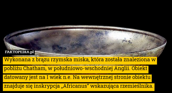 Wykonana z brązu rzymska miska, która została znaleziona w pobliżu Chatham, w południowo-wschodniej Anglii. Obiekt datowany jest na I wiek n.e. Na wewnętrznej stronie obiektu znajduje się inskrypcja „Africanus” wskazująca rzemieślnika. 