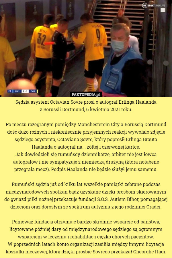 Sędzia asystent Octavian Sovre prosi o autograf Erlinga Haalanda
 z Borussii Dortmund, 6 kwietnia 2021 roku.

Po meczu rozegranym pomiędzy Manchesterem City a Borussią Dortmund dość dużo różnych i niekoniecznie przyjemnych reakcji wywołało zdjęcie sędziego asystenta, Octaviana Șovre, który poprosił Erlinga Brauta Haalanda o autograf na... żółtej i czerwonej kartce.
Jak dowiedzieli się rumuńscy dziennikarze, arbiter nie jest łowcą autografów i nie sympatyzuje z niemiecką drużyną (która notabene przegrała mecz). Podpis Haalanda nie będzie służył jemu samemu.

Rumuński sędzia już od kilku lat wszelkie pamiątki zebrane podczas międzynarodowych spotkań bądź uzyskane dzięki prośbom skierowanym do gwiazd piłki nożnej przekazuje fundacji S.O.S. Autism Bihor, pomagającej dzieciom oraz dorosłym ze spektrum autyzmu z jego rodzinnej Oradei.

Ponieważ fundacja otrzymuje bardzo skromne wsparcie od państwa, licytowane później dary od międzynarodowego sędziego są ogromnym wsparciem w leczeniu i rehabilitacji ciężko chorych pacjentów.
 W poprzednich latach konto organizacji zasiliła między innymi licytacja koszulki meczowej, którą dzięki prośbie Șovrego przekazał Gheorghe Hagi. 