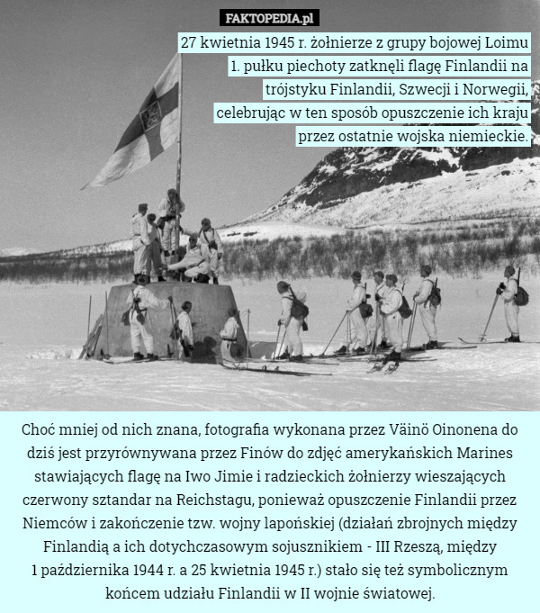 27 kwietnia 1945 r. żołnierze z grupy bojowej Loimu
 1. pułku piechoty zatknęli flagę Finlandii na
 trójstyku Finlandii, Szwecji i Norwegii,
 celebrując w ten sposób opuszczenie ich kraju
 przez ostatnie wojska niemieckie. Choć mniej od nich znana, fotografia wykonana przez Väinö Oinonena do dziś jest przyrównywana przez Finów do zdjęć amerykańskich Marines stawiających flagę na Iwo Jimie i radzieckich żołnierzy wieszających czerwony sztandar na Reichstagu, ponieważ opuszczenie Finlandii przez Niemców i zakończenie tzw. wojny lapońskiej (działań zbrojnych między Finlandią a ich dotychczasowym sojusznikiem - III Rzeszą, między
 1 października 1944 r. a 25 kwietnia 1945 r.) stało się też symbolicznym końcem udziału Finlandii w II wojnie światowej. 