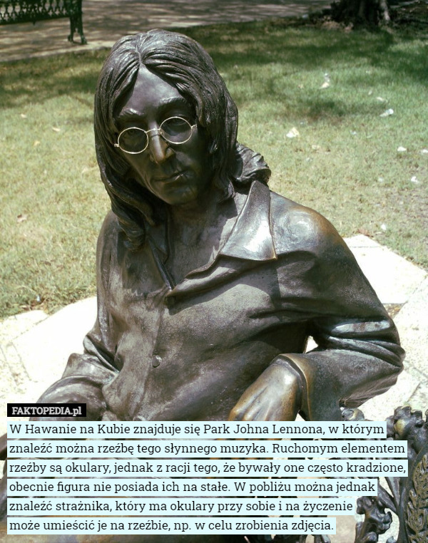 W Hawanie na Kubie znajduje się Park Johna Lennona, w którym znaleźć można rzeźbę tego słynnego muzyka. Ruchomym elementem rzeźby są okulary, jednak z racji tego, że bywały one często kradzione, obecnie figura nie posiada ich na stałe. W pobliżu można jednak znaleźć strażnika, który ma okulary przy sobie i na życzenie
 może umieścić je na rzeźbie, np. w celu zrobienia zdjęcia. 