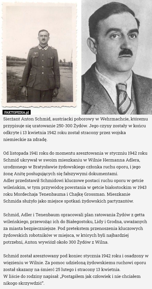 Sierżant Anton Schmid, austriacki poborowy w Wehrmachcie, któremu przypisuje się uratowanie 250-300 Żydów. Jego czyny zostały w końcu odkryte i 13 kwietnia 1942 roku został stracony przez wojska niemieckie za zdradę.

Od listopada 1941 roku do momentu aresztowania w styczniu 1942 roku Schmid ukrywał w swoim mieszkaniu w Wilnie Hermanna Adlera, urodzonego w Bratysławie żydowskiego członka ruchu oporu, i jego żonę Anitę posługujących się fałszywymi dokumentami.
 Adler przedstawił Schmidowi kluczowe postaci ruchu oporu w getcie wileńskim, w tym przywódcę powstania w getcie białostockim w 1943 roku Mordechaja Tenenbauma i Chajkę Grossman. Mieszkanie Schmida służyło jako miejsce spotkań żydowskich partyzantów.

Schmid, Adler i Tenenbaum opracowali plan ratowania Żydów z getta wileńskiego, przewożąc ich do Białegostoku, Lidy i Grodna, uważanych za miasta bezpieczniejsze. Pod pretekstem przenoszenia kluczowych żydowskich robotników w miejsca, w których byli najbardziej potrzebni, Anton wywiózł około 300 Żydów z Wilna.

Schmid został aresztowany pod koniec stycznia 1942 roku i osadzony w więzieniu w Wilnie. Za pomoc udzieloną żydowskiemu ruchowi oporu został skazany na śmierć 25 lutego i stracony 13 kwietnia.
W liście do rodziny napisał: „Postąpiłem jak człowiek i nie chciałem nikogo skrzywdzić”. 