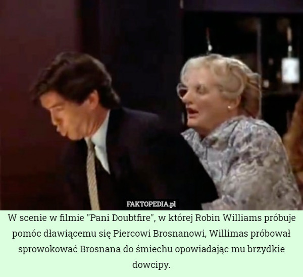 W scenie w filmie "Pani Doubtfire", w której Robin Williams próbuje pomóc dławiącemu się Piercowi Brosnanowi, Willimas próbował sprowokować Brosnana do śmiechu opowiadając mu brzydkie dowcipy. 