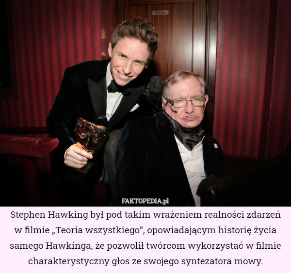 Stephen Hawking był pod takim wrażeniem realności zdarzeń w filmie „Teoria wszystkiego”, opowiadającym historię życia samego Hawkinga, że pozwolił twórcom wykorzystać w filmie charakterystyczny głos ze swojego syntezatora mowy. 