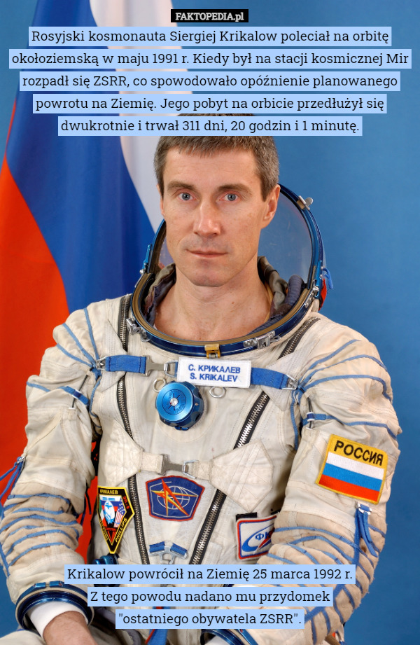 Rosyjski kosmonauta Siergiej Krikalow poleciał na orbitę okołoziemską w maju 1991 r. Kiedy był na stacji kosmicznej Mir rozpadł się ZSRR, co spowodowało opóźnienie planowanego powrotu na Ziemię. Jego pobyt na orbicie przedłużył się dwukrotnie i trwał 311 dni, 20 godzin i 1 minutę.



















Krikalow powrócił na Ziemię 25 marca 1992 r.
Z tego powodu nadano mu przydomek
"ostatniego obywatela ZSRR". 