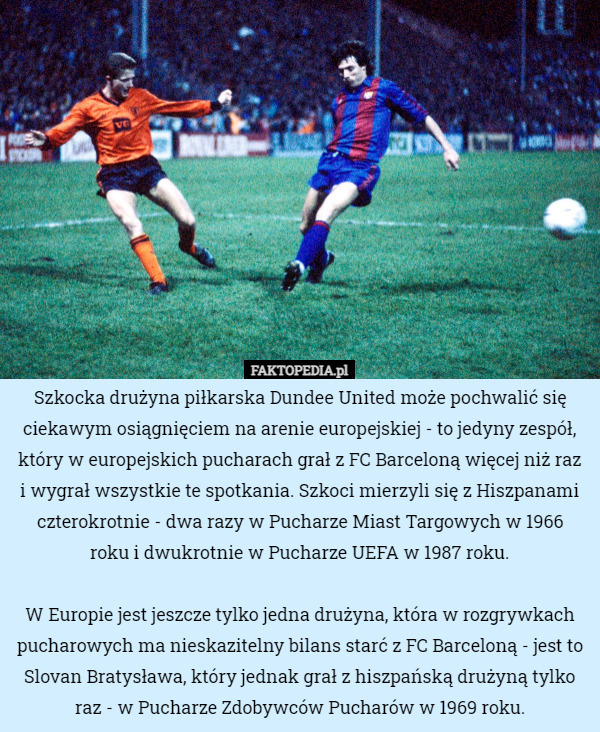 Szkocka drużyna piłkarska Dundee United może pochwalić się ciekawym osiągnięciem na arenie europejskiej - to jedyny zespół, który w europejskich pucharach grał z FC Barceloną więcej niż raz i wygrał wszystkie te spotkania. Szkoci mierzyli się z Hiszpanami czterokrotnie - dwa razy w Pucharze Miast Targowych w 1966
 roku i dwukrotnie w Pucharze UEFA w 1987 roku.

 W Europie jest jeszcze tylko jedna drużyna, która w rozgrywkach pucharowych ma nieskazitelny bilans starć z FC Barceloną - jest to Slovan Bratysława, który jednak grał z hiszpańską drużyną tylko raz - w Pucharze Zdobywców Pucharów w 1969 roku. 