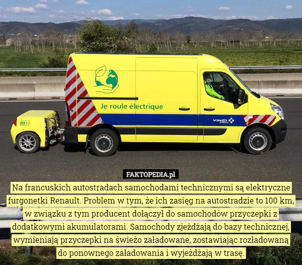 Na francuskich autostradach samochodami technicznymi są elektryczne furgonetki Renault. Problem w tym, że ich zasięg na autostradzie to 100 km, w związku z tym producent dołączył do samochodów przyczepki z dodatkowymi akumulatorami. Samochody zjeżdżają do bazy technicznej, wymieniają przyczepki na świeżo załadowane, zostawiając rozładowaną
 do ponownego załadowania i wyjeżdżają w trasę. 