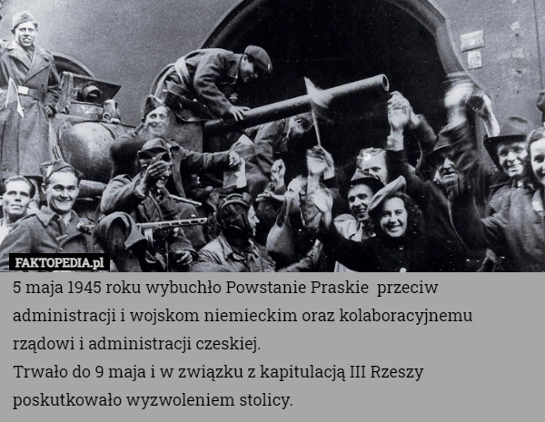 5 maja 1945 roku wybuchło Powstanie Praskie  przeciw administracji i wojskom niemieckim oraz kolaboracyjnemu rządowi i administracji czeskiej.
Trwało do 9 maja i w związku z kapitulacją III Rzeszy poskutkowało wyzwoleniem stolicy. 
