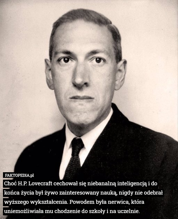 Choć H.P. Lovecraft cechował się niebanalną inteligencją i do końca życia był żywo zainteresowany nauką, nigdy nie odebrał wyższego wykształcenia. Powodem była nerwica, która uniemożliwiała mu chodzenie do szkoły i na uczelnie. 